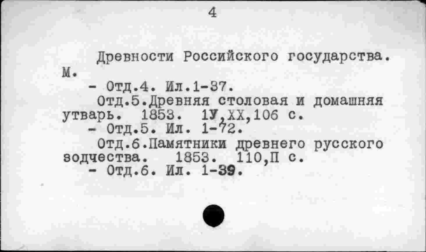 ﻿4
Древности Российского государства. М.
-	ОТД.4. Ил.1-37.
Отд.5.Древняя столовая и домашняя утварь. 1853. 1У.ХХ.106 с.
-	Отд.5. Ил. 1-72.
Отд.б.Памятники древнего русского зодчества. 1853. 110.П с.
-	Отд.б. Ил. 1-39.